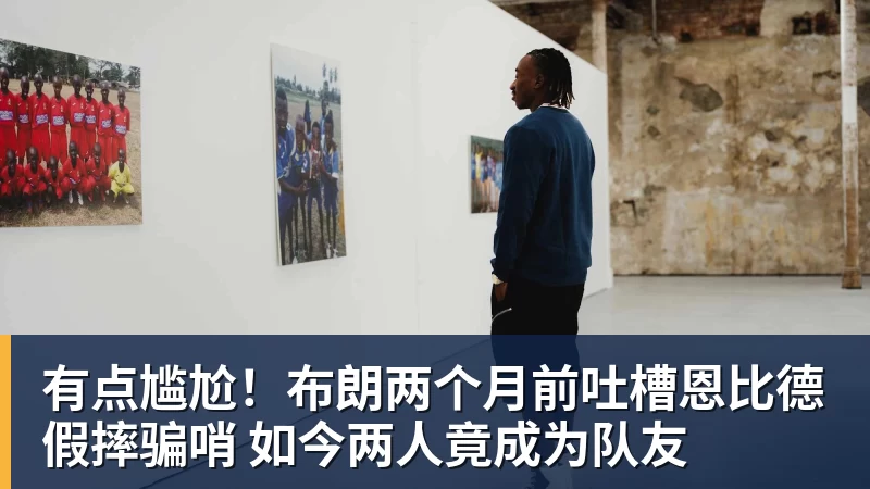 米兰体育在线登录官网有点尴尬！布朗两个月前吐槽恩比德假摔骗哨 如今两人竟成为队友
